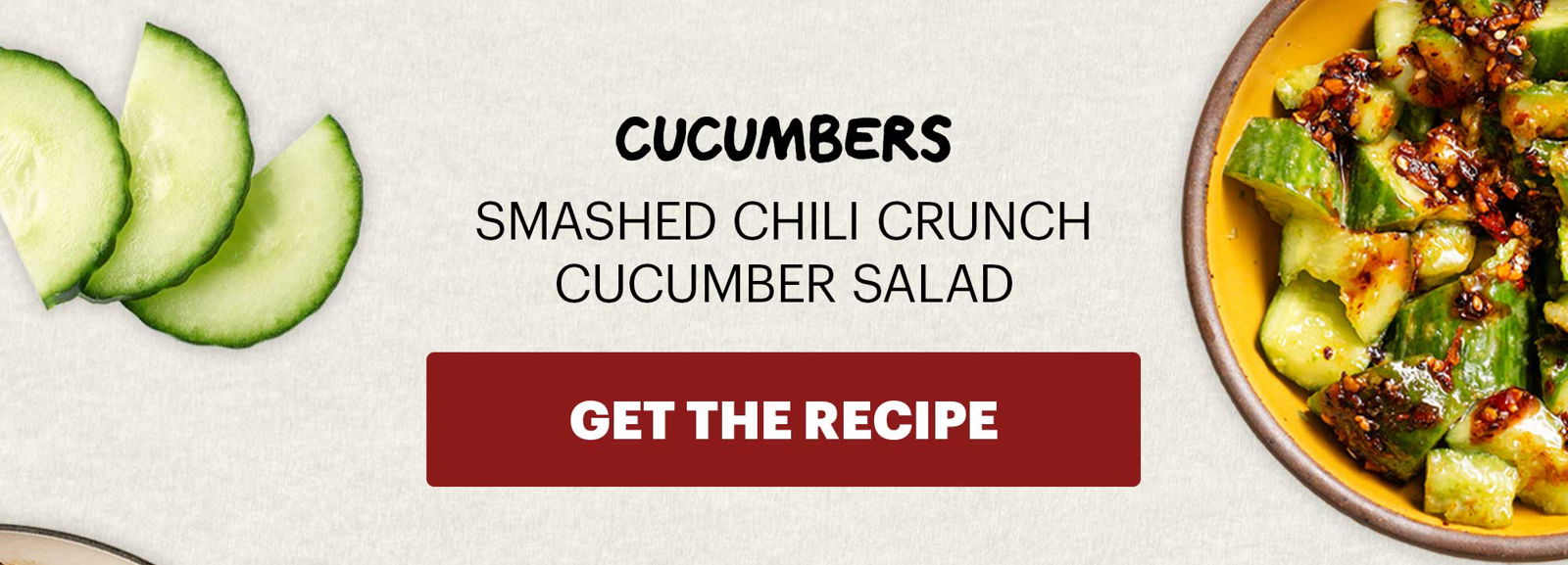 SUB-HEADER: CUCUMBERS SMASHED CHILI CRUNCH CUCUMBER SALAD. CTA: GET THE RECIPE