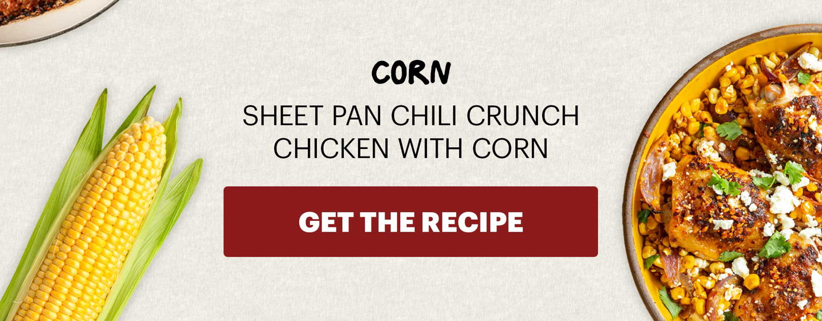 SUB-HEADER: CORN SHEET PAN CHILI CRUNCH CHICKEN WITH CORN. CTA: GET THE RECIPE