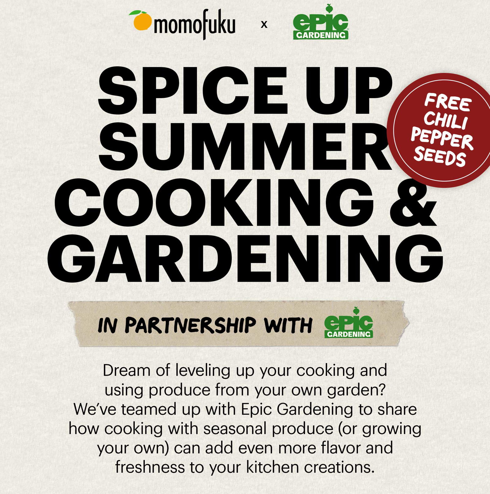 MAIN HEADER: SPICE UP SUMMER COOKING & GARDENING Sub-text: In partnership with Epic Gardening Copy: Dream of leveling up your cooking and using produce from your own garden? We’ve teamed up with Epic Gardening to share how cooking with seasonal produce (or growing your own) can add even more flavor and freshness to your kitchen creations. 