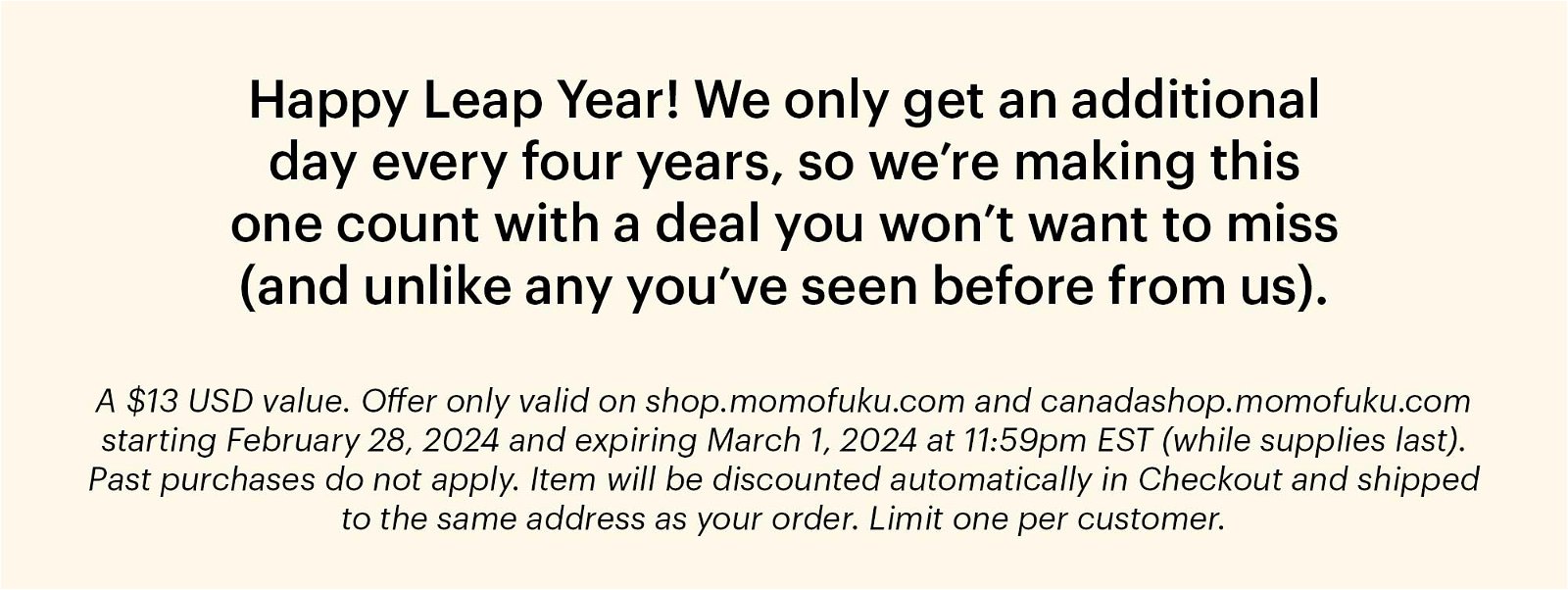 Happy Leap Year! We only get an additional day every four years, so we're making this one count with a deal you won't want to miss (and unlike any you've seen before from us). A \\$13 USD value. Offer only valid on shop.momofuku.com and canadashop.momofuku.com starting February 28, 2024 and expiring March 1, 2024 at 11:59pm EST (while supplies last). Past purchases do not apply. Item will be discounted automatically in Checkout and shipped to the same address as your order. Limit one per customer.