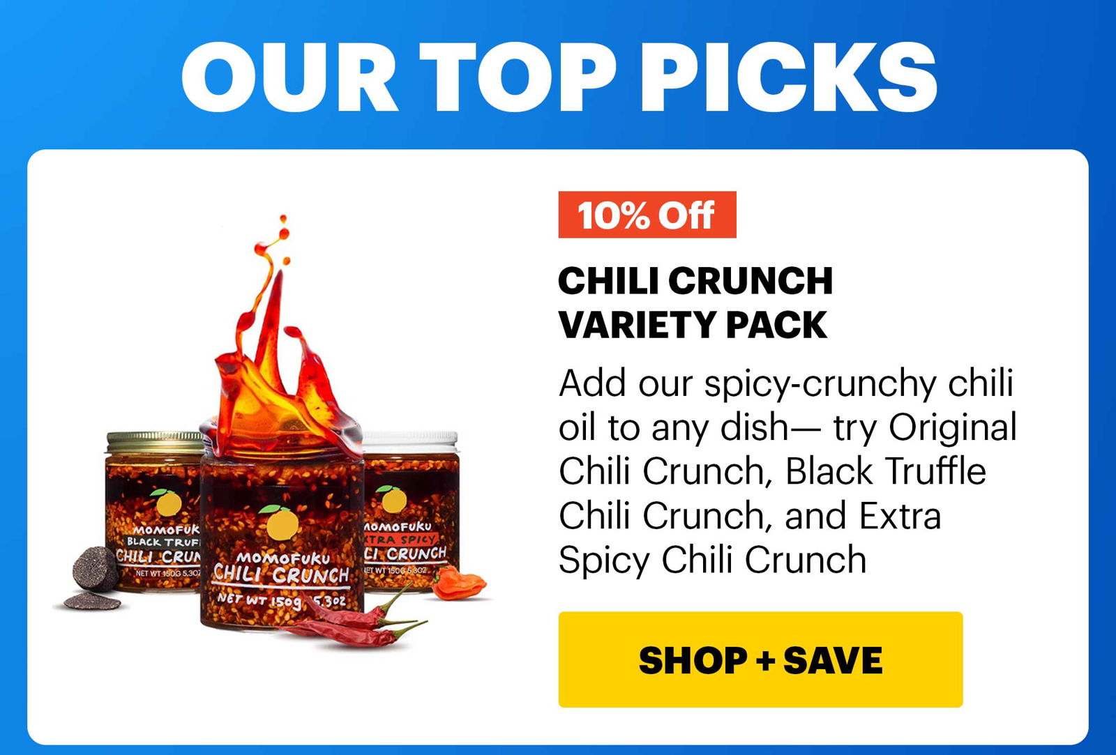 HEADER: OUR TOP PICKS CHILI CRUNCH VARIETY PACK 10% OFF Add our spicy-crunchy chili oil to any dish— try Original Chili Crunch, Black Truffle Chili Crunch, and Extra Spicy Chili Crunch CTA: SHOP & SAVE