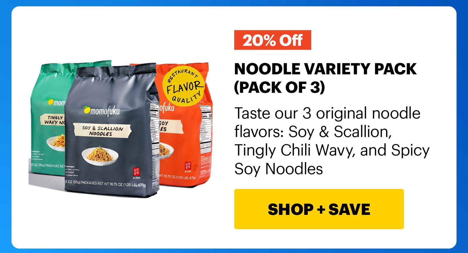 NOODLE VARIETY PACK (PACK OF 3) 20% OFF Taste our 3 original noodle flavors: Soy & Scallion, Tingly Wavy, and Spicy Soy Noodles CTA: SHOP & SAVE