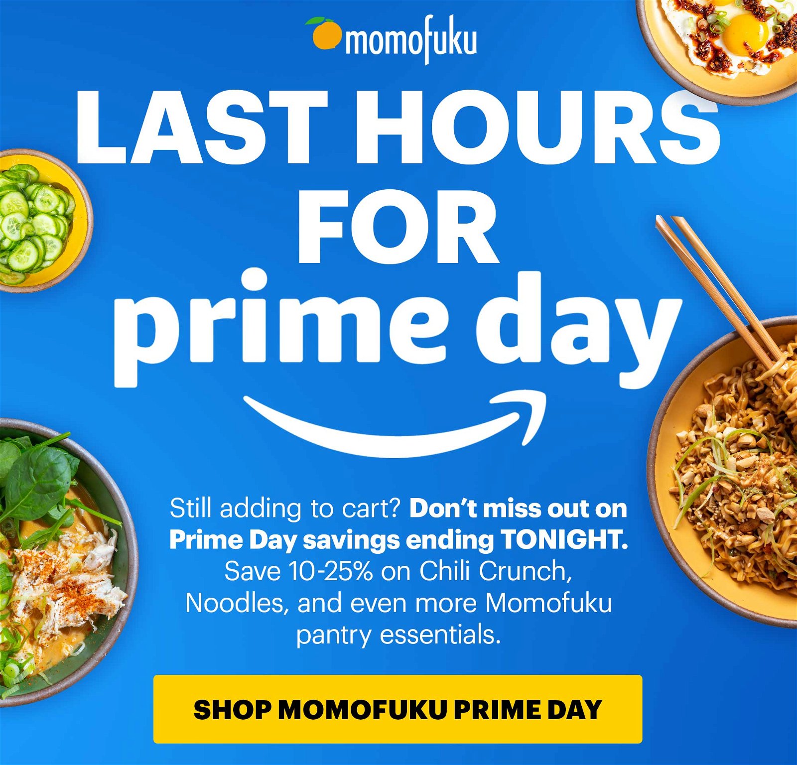 Header: LAST HOURS FOR PRIME DAY Sub-header: Still adding to cart? Don’t miss out on Prime Day savings ending TONIGHT. Save 10-25% on Chili Crunch, Noodles, and even more Momofuku pantry essentials. CTA: SHOP MOMOFUKU PRIME DAY