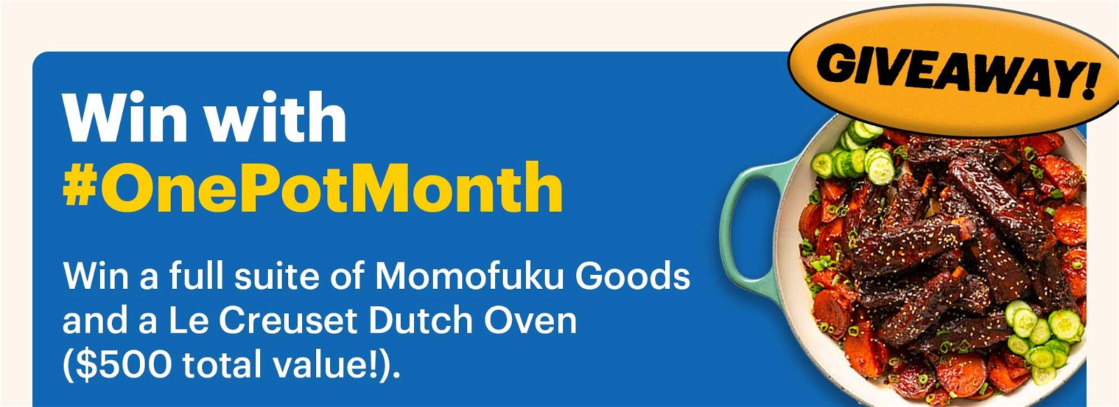 Win with #OnePotMonth Sub-header: Win a full suite of Momofuku Goods and a Le Creuset Dutch Oven (\\$500 total value!).