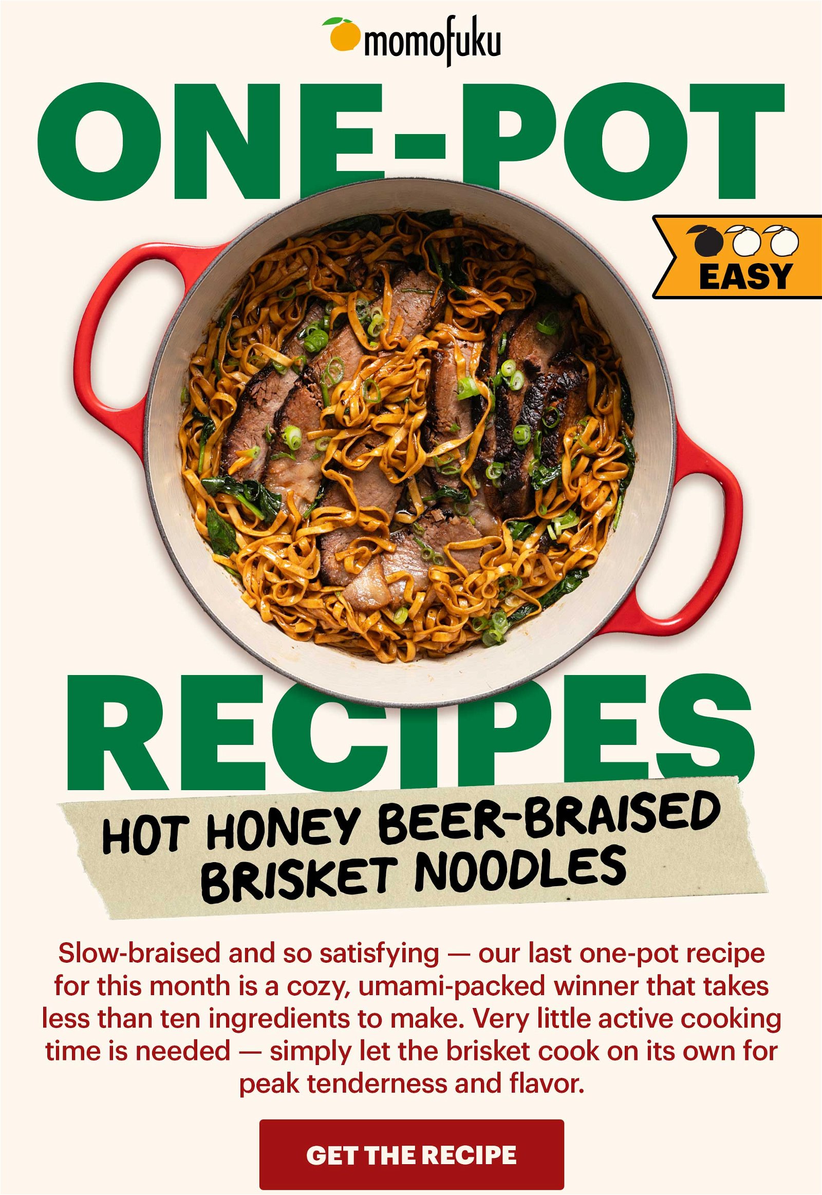 Header: Hot Honey Beer-Braised Brisket Noodles Sub-header: Slow-braised and so satisfying — our last one-pot recipe for this month is a cozy, umami-packed winner that takes less than ten ingredients to make. Very little active cooking time is needed — simply let the brisket cook on its own for peak tenderness and flavor. CTA: Get the recipe