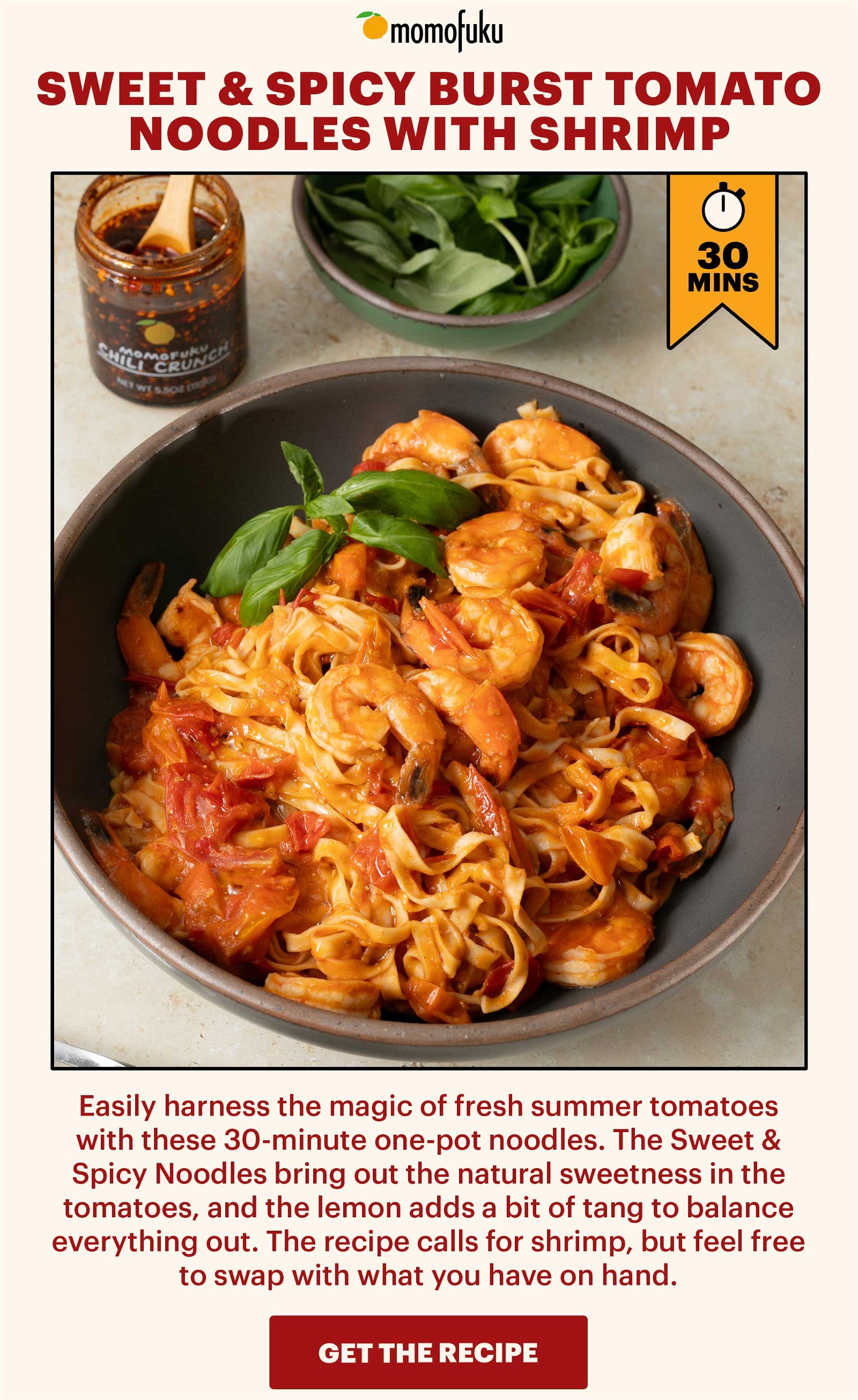 Header: Sweet & Spicy Burst Tomato Noodles with Shrimp Sub-header: Easily harness the magic of fresh summer tomatoes with these 30-minute one-pot noodles. The Sweet & Spicy Noodles bring out the natural sweetness in the tomatoes, and the lemon adds a bit of tang to balance everything out. The recipe calls for shrimp, but feel free to swap with what you have on hand. CTA: GET THE RECIPE 