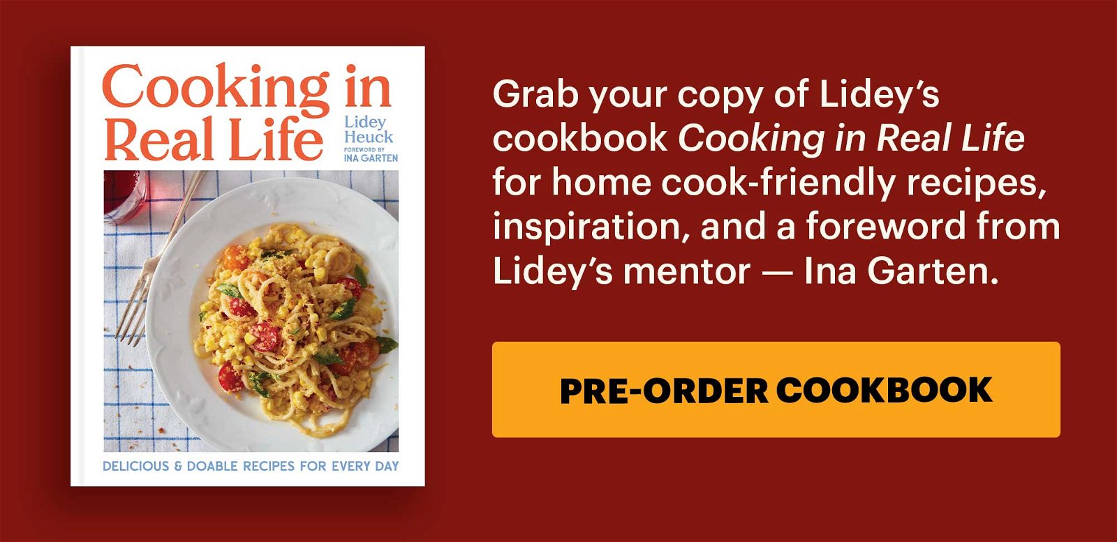 Grab your copy of Lidey’s cookbook Cooking in Real Life for home cook-friendly recipes, inspiration, and a foreword from Lidey’s mentor — Ina Garten. CTA: PRE-ORDER COOKBOOK