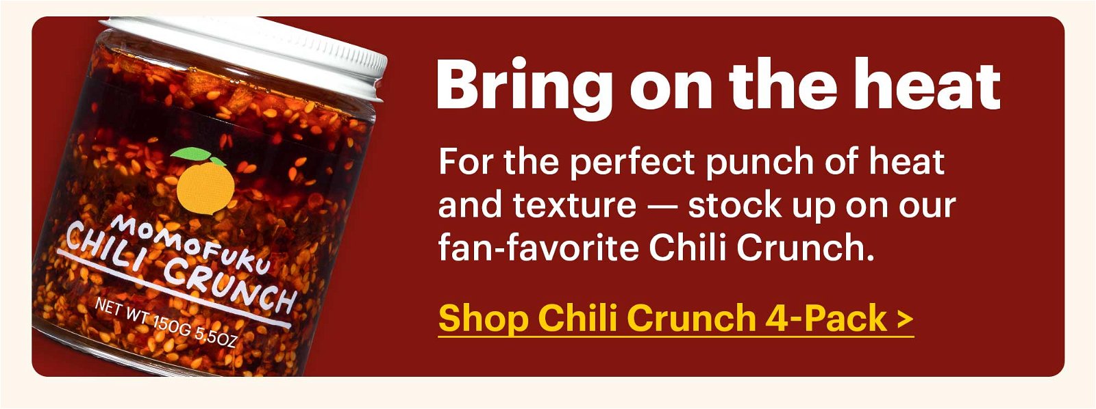 Bring on the heat For the perfect punch of heat and texture — stock up on our fan-favorite Chili Crunch. Shop Chili Crunch 4-Pack >