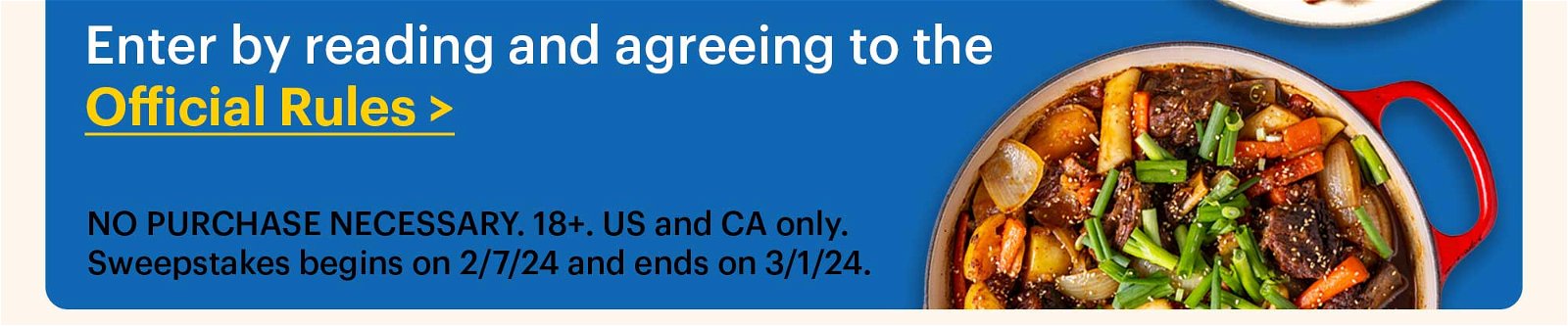 Enter by reading and agreeing to the Official Rules > NO PURCHASE NECESSARY. 18+. US and CA only. Sweepstakes begins on 2/7/24 and ends on 3/1/24.