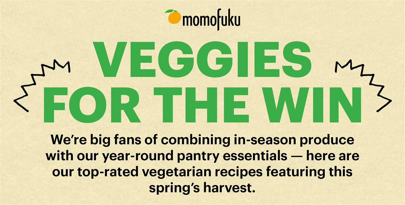 Header: Veggies for the Win Sub-Header: We’re big fans of combining in-season produce with our year-round pantry essentials — here are our top-rated vegetarian recipes featuring this spring’s harvest.