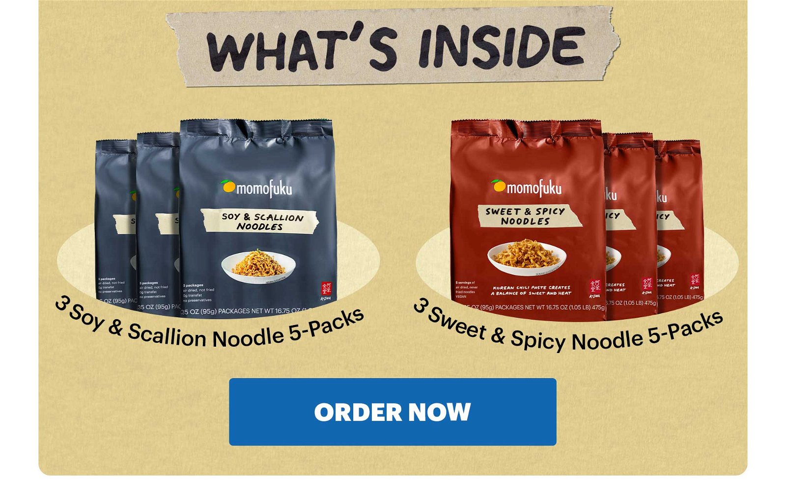 WHAT'S INSIDE. 3 Soy & Scallion Noodle 5-Packs. 3 Sweet & Spicy Noodle 5-Packs. ORDER NOW.