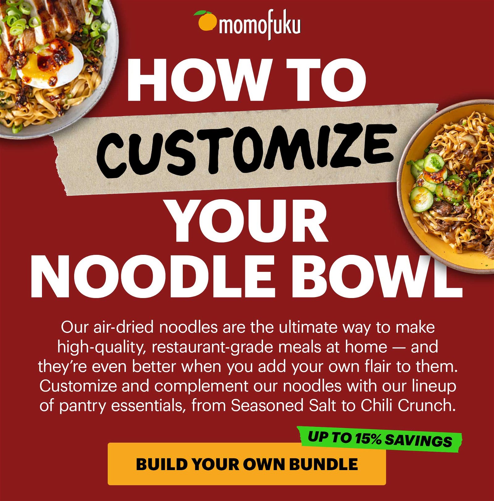 Subject Line: Noodle Bowl 101 Preview Text: Pro-tips for customizing your noodles Header: How to Customize Your Noodle Bowl Sub-header: Our air-dried noodles are the ultimate way to make high-quality, restaurant-grade meals at home — and they’re even better when you add your own flair to them. Customize and complement our noodles with our lineup of pantry essentials, from Seasoned Salt to Chili Crunch. CTA: BUILD YOUR OWN BUNDLE