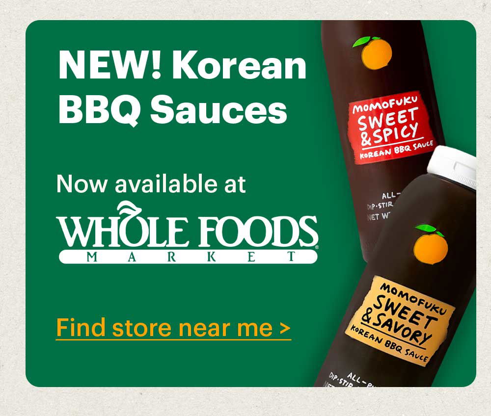 NEW! KOREAN BBQ SAUCES Try the newest members of the Momofuku Condiment Club — with Sweet & Spicy and Sweet & Savory flavors. Shop now >