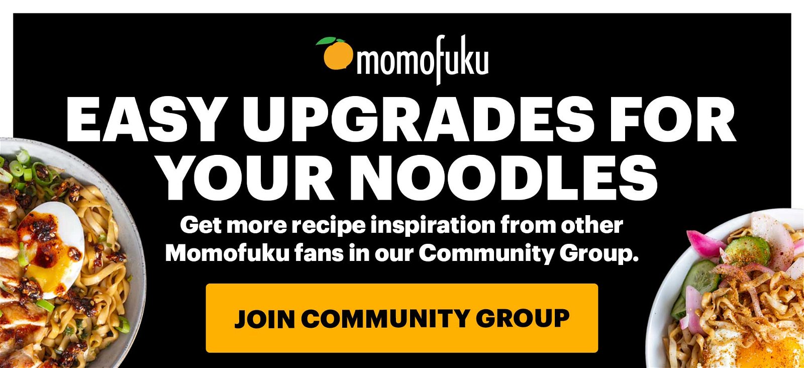 EASY UPGRADES FOR YOUR NOODLES. Get more recipe inspiration from other Momofuku fans in our Community Group. JOIN COMMUNITY GROUP