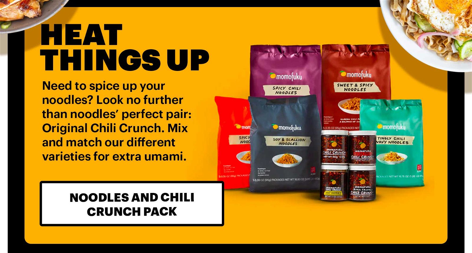 Heat things up Need to spice up your noodles? Look no further than noodles’ perfect pair: Original Chili Crunch. Mix and match our different varieties for extra umami. NOODLES AND CHILI CRUNCH PACK