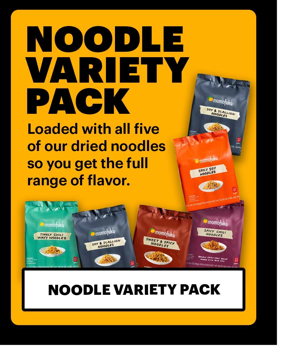 NOODLE VARIETY PACK. Loaded with all five of our dried noodles so you get the full range of flavor. NOODLE VARIETY PACK