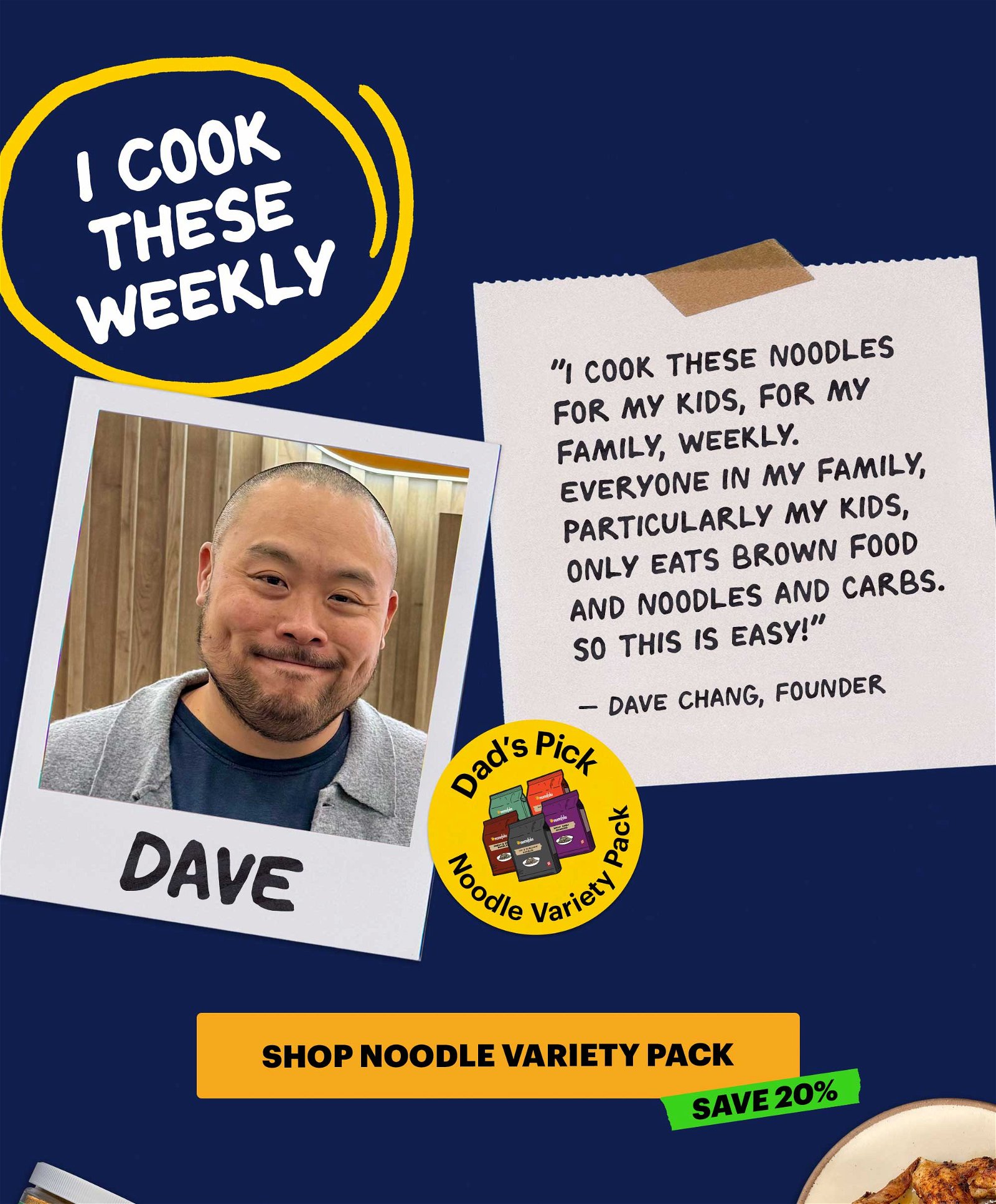 Header: I Cook These Weekly Sub-header: "I cook these noodles for my kids, for my family, weekly. Everyone in my family, particularly my kids, only eats brown food and noodles and carbs. So this is easy!" — Dave Chang, Founder CTA: SHOP NOODLE VARIETY PACK