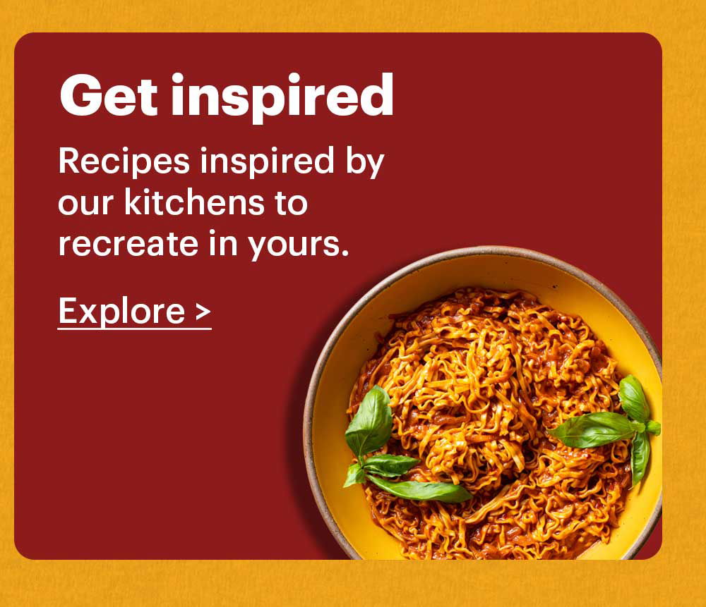 Get Inspired Recipes inspired by our kitchens to recreate in yours. Explore >