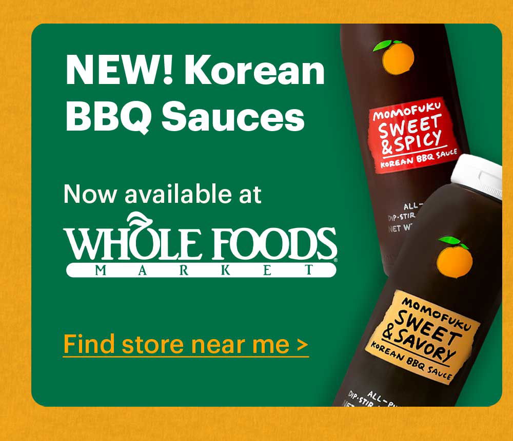 NEW! KOREAN BBQ SAUCES Try the newest members of the Momofuku Condiment Club — with Sweet & Spicy and Sweet & Savory flavors. Shop now >