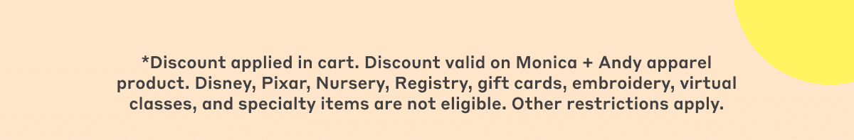 *Discount code valid for a limited time. Discount valid on Monica + Andy apparel product. Disney, Pixar, Winnie the Pooh, Frozen, Nursery, Registry, gift cards, embroidery, virtual classes, and specialty items are not eligible. Other restrictions apply.