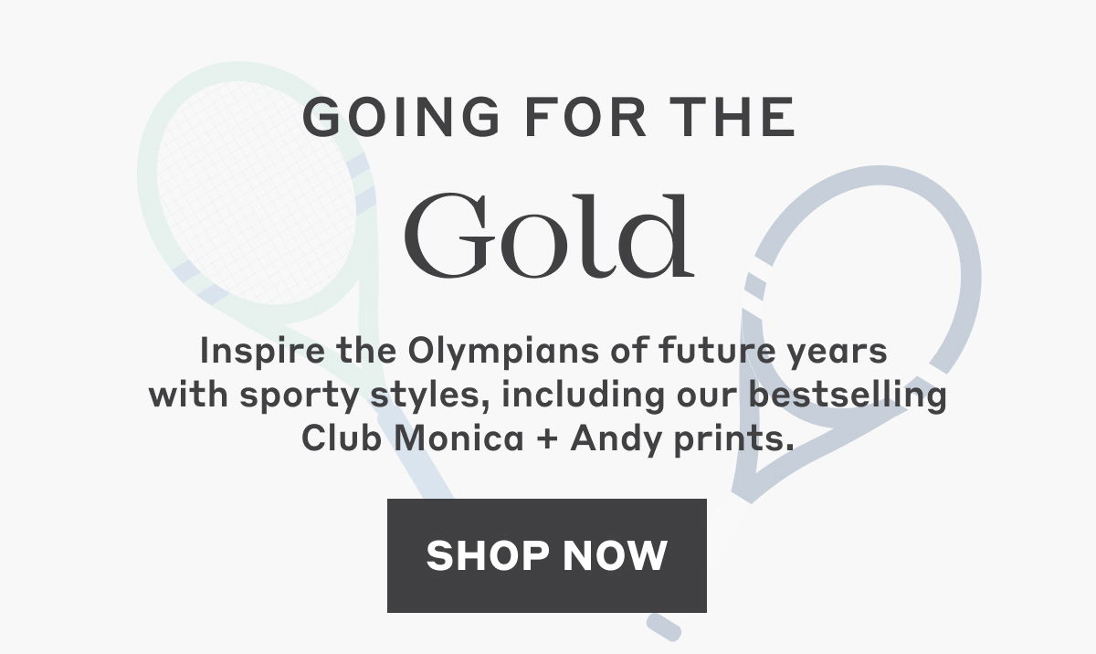 Inspire the Olympians of future years  with sporty styles, including our bestselling Club Monica + Andy prints. Shop Now