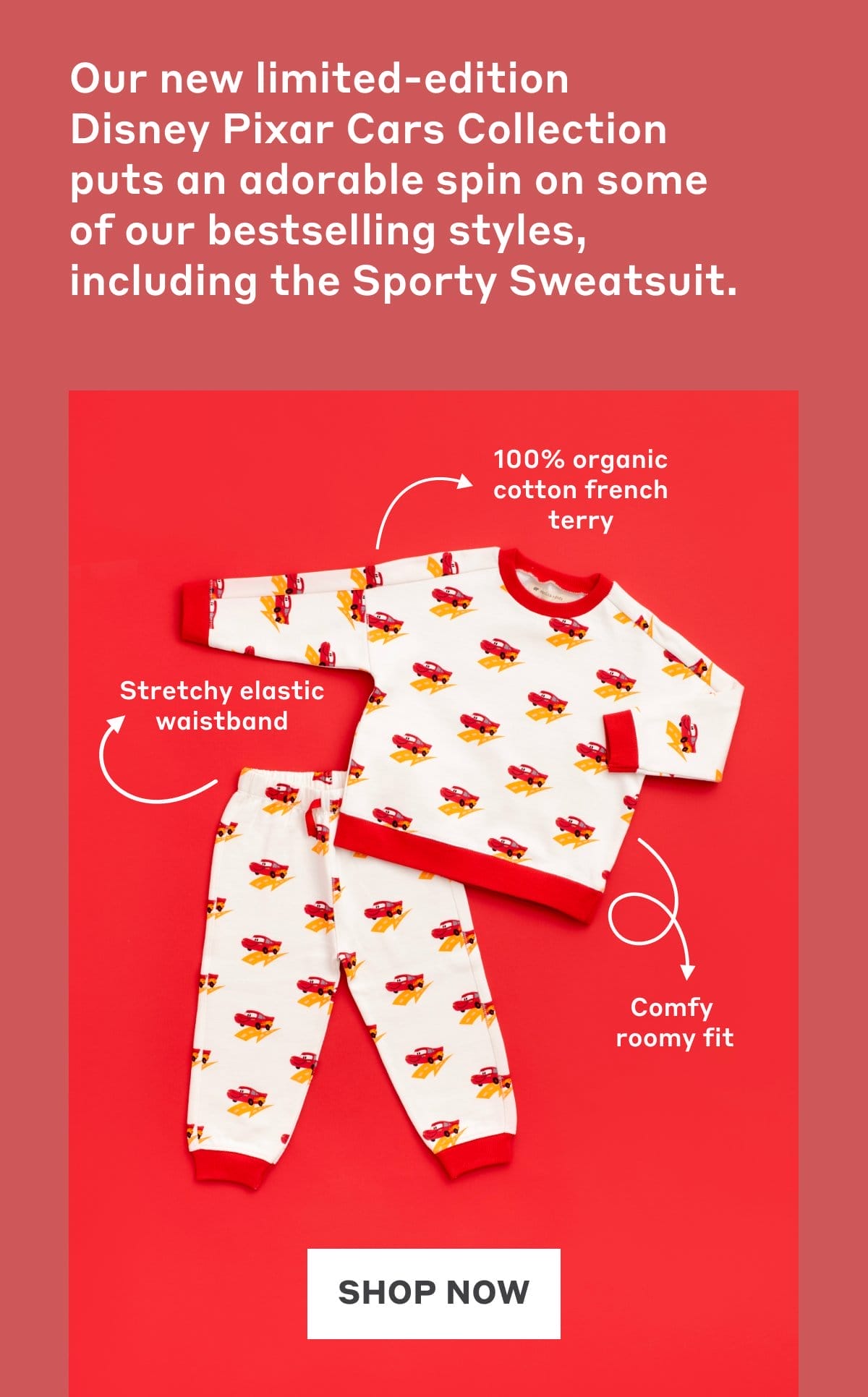 Our new limited-edition  Disney Pixar Cars Collection puts an adorable spin on some of our bestselling styles, including the Sporty Sweatsuit.