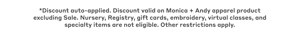 *Discount auto-applied. Discount valid on Monica + Andy apparel product excluding Sale. Nursery, Registry, gift cards, embroidery, virtual classes, and specialty items are not eligible. Other restrictions apply.