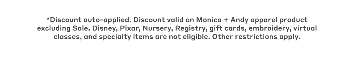 *Discount auto-applied. Discount valid on Monica + Andy apparel product excluding Sale. Disney, Pixar, Nursery, Registry, gift cards, embroidery, virtual classes, and specialty items are not eligible. Other restrictions apply.