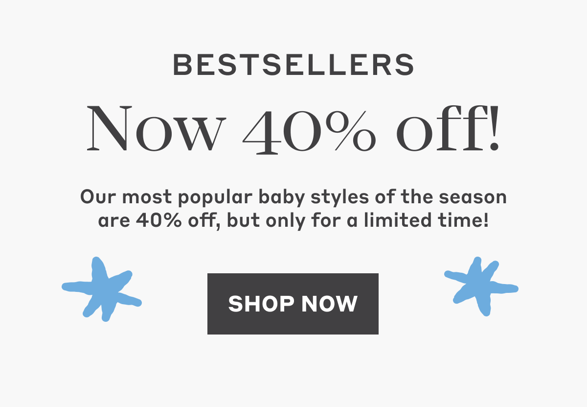 Bestsellers Now 40% Off! Our most popular baby styles of the season are 40% off, but only for a limited time! Shop Now