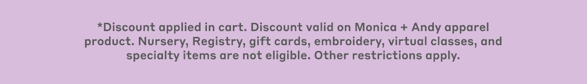 *Discount applied in cart. Discount valid on Monica + Andy apparel product. Nursery, Registry, gift cards, embroidery, virtual classes, and specialty items are not eligible. Other restrictions apply.