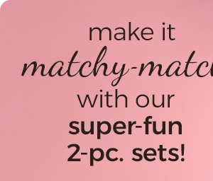 make it matchy-matchy with our super-fun 2-pc. sets!