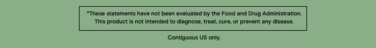 * These statements have not been evaluated by the Food and Drug Administration. This product is not intended to diagnose, treat, cure, or prevent any disease. Contiguous US only