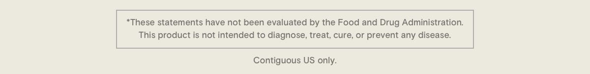 * These statements have not been evaluated by the Food and Drug Administration. This product is not intended to diagnose, treat, cure, or prevent any disease. Contiguous US only