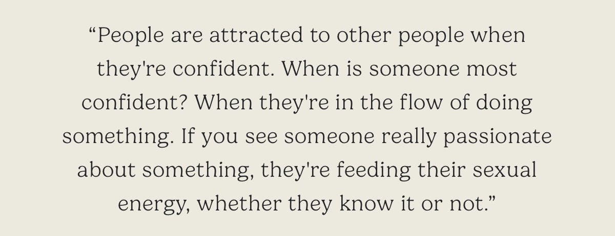 "People are attracted to other people when they're confident. When is someone most confident? When they're in the flow of doing something. If you see someone really passionate about something, they're feeding their sexual energy, whether they know it or not."