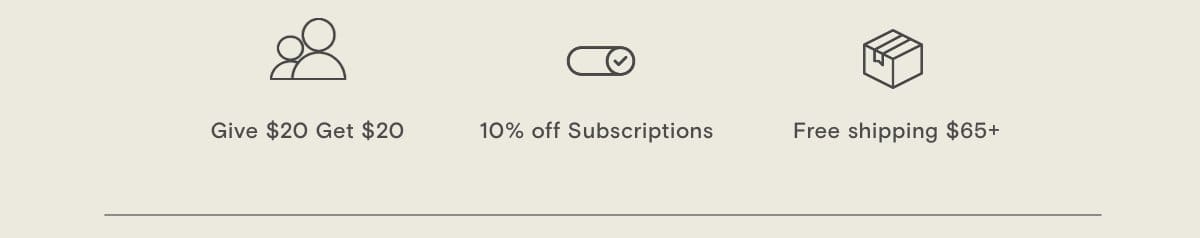 Free Shipping \\$65+ (All US orders), 10% off Subscriptions (10% off + free shipping), Stack+ Save (Bundle for up to 20% off), Free Samples (Select 2 with each order), Give \\$20 Get \\$20 (Bring a friend for \\$20 off), Free Membership (Redeem points for \\$ off)