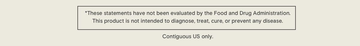 * These statements have not been evaluated by the Food and Drug Administration. This product is not intended to diagnose, treat, cure, or prevent any disease. Contiguous US only