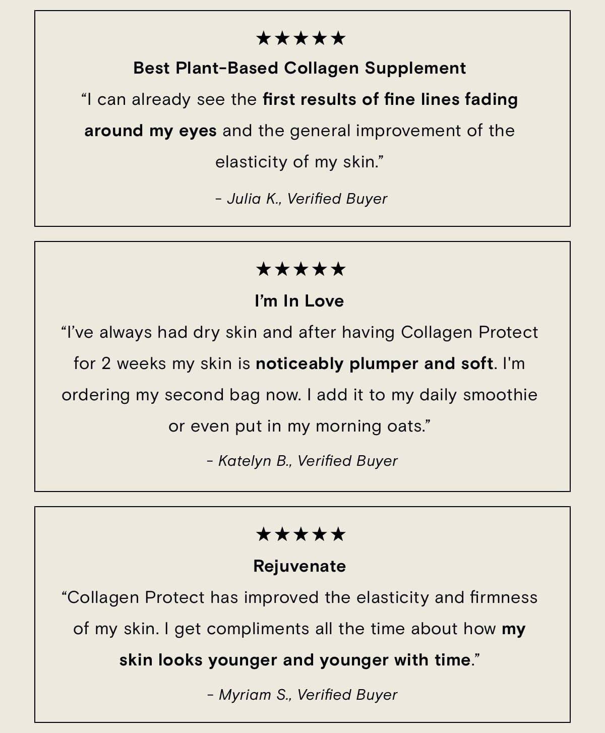 Best Plan-Based Collagen Supplement "I can already see the first results of fine lines fading around my eyes and the general improvement of the elasticity of my skin." - Julia K., Verified Buyer I'm in Love "I've always had dry skin and after having Collagen Protect for 2 weeks my skin is noticeably plumper and soft. I'm ordering my second bag now. I add it to my daily smoothie or even put in my morning oats." - Katelyyn B., Verified Buyer Rejuvenate "Collagen Protect has improved the elasticity and firmness of my skin. I get compliments all the time about how my skin looks younger and younger with time." - Myriam S., Verified Buyer