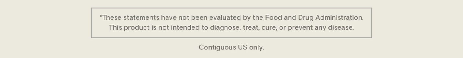 * These statements have not been evaluated by the Food and Drug Administration. This product is not intended to diagnose, treat, cure, or prevent any disease. Contiguous US only