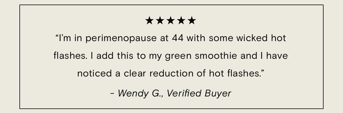 “I’m in perimenopause at 44 with some wicked hot flashes. I add this to my green smoothie and I have noticed a clear reduction of hot flashes.”