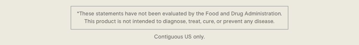 * These statements have not been evaluated by the Food and Drug Administration. This product is not intended to diagnose, treat, cure, or prevent any disease. Contiguous US only