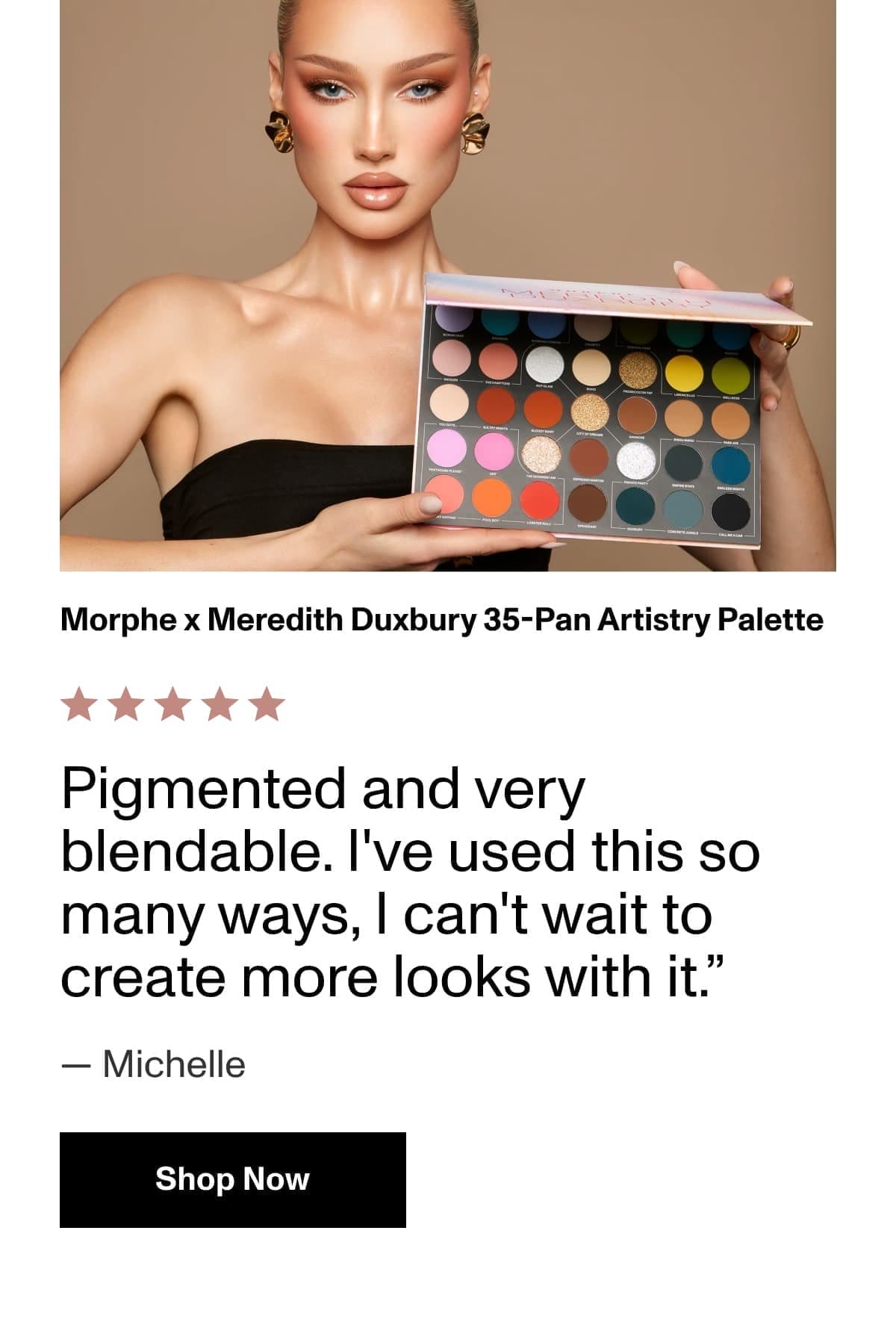 They know it, you know it. | Morphe x Meredith Duxbury 35-Pan Artistry Palette | Pigmented and very blendable. I've used this so many ways, I can't wait to create more looks with it.” — Michelle | Shop Now