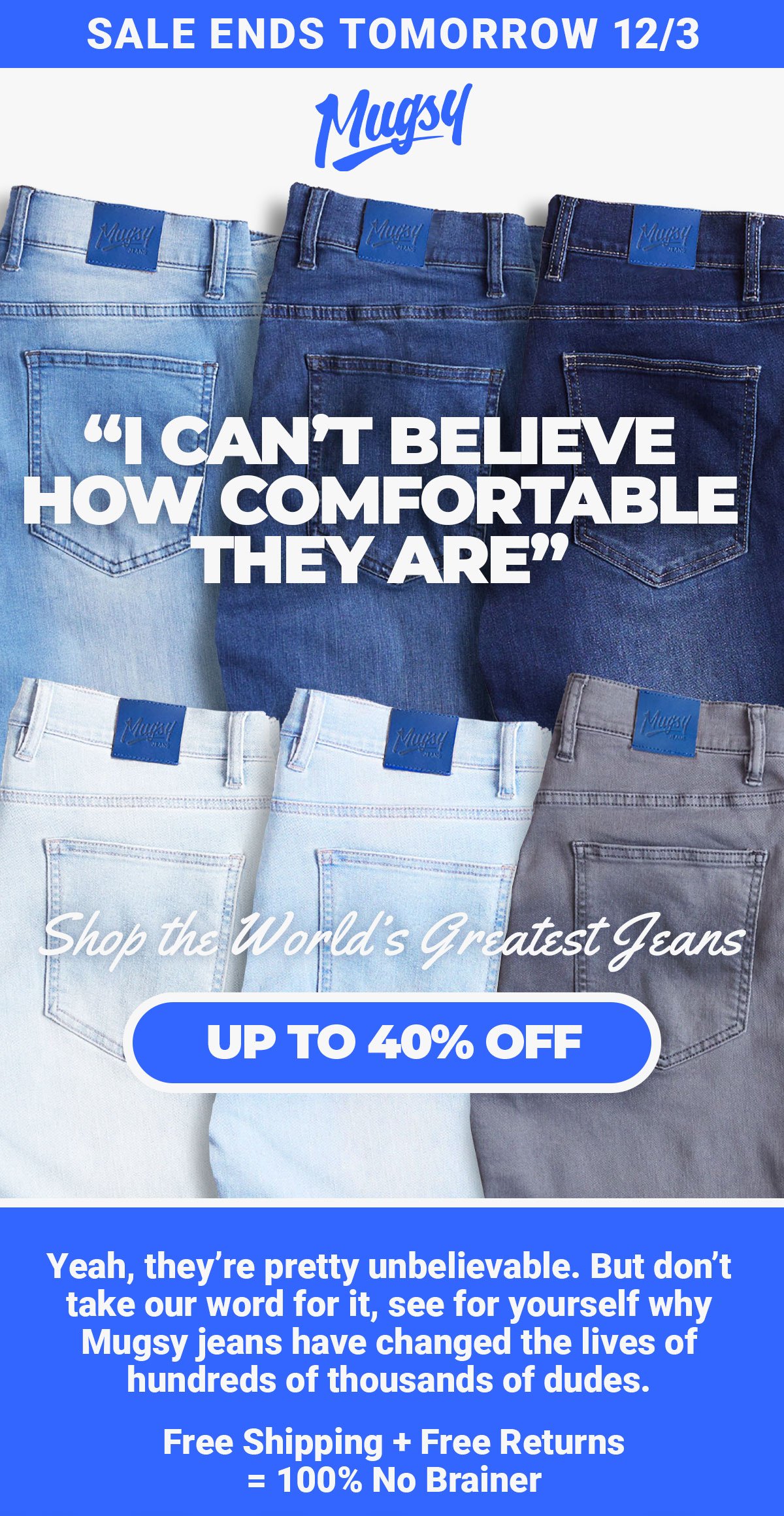 Sale ends tomorrow 12/3. Mugsy. Shpo the world's greatest jeans. Up to 40% Off. Yeah, they’re pretty unbelievable. But don’t take our word for it, see for yourself why Mugsy jeans have changed the lives of hundreds of thousands of dudes. Free Shipping + Free Returns = 100% No Brainer.
