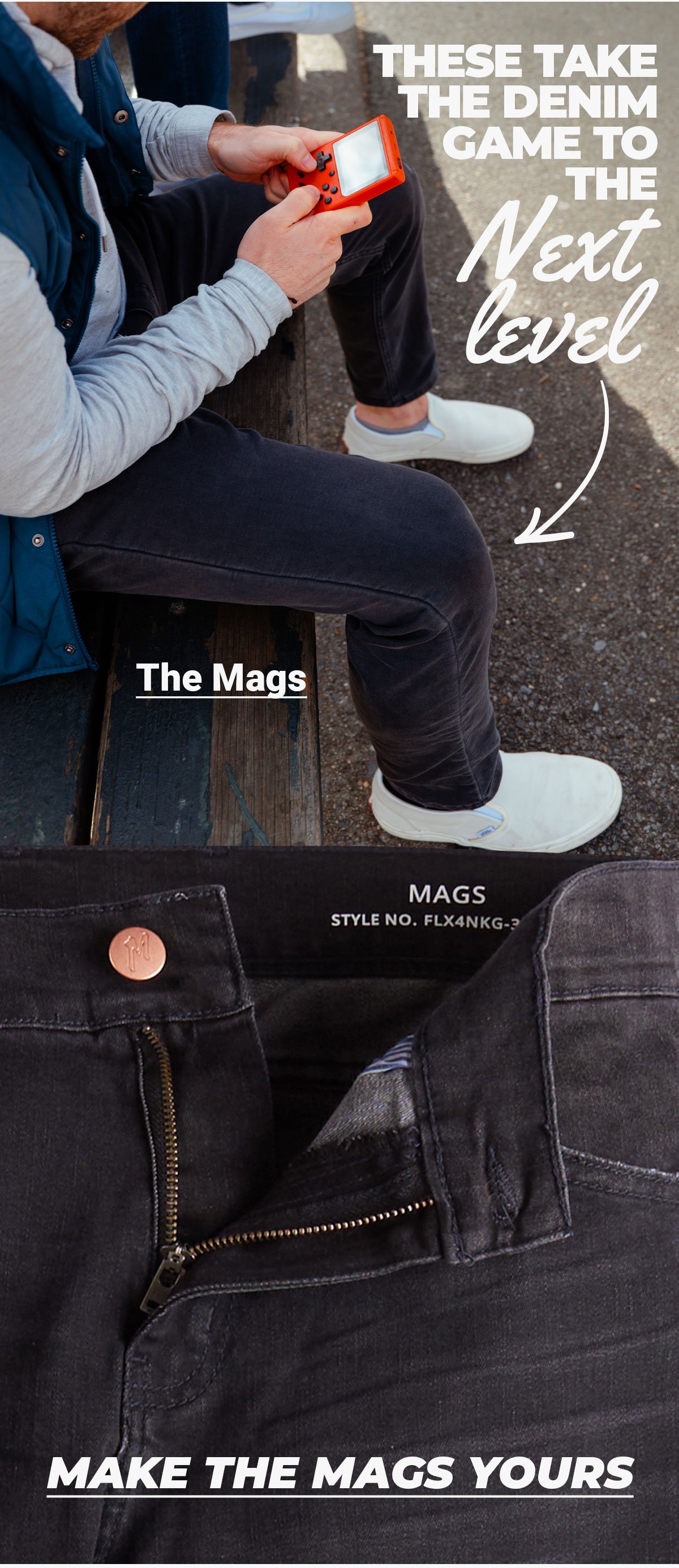 Image of model playing gameboy wearing Mags. These take the denim game to the next level. Button to shop the Mags. Button text: Make the mags yours.