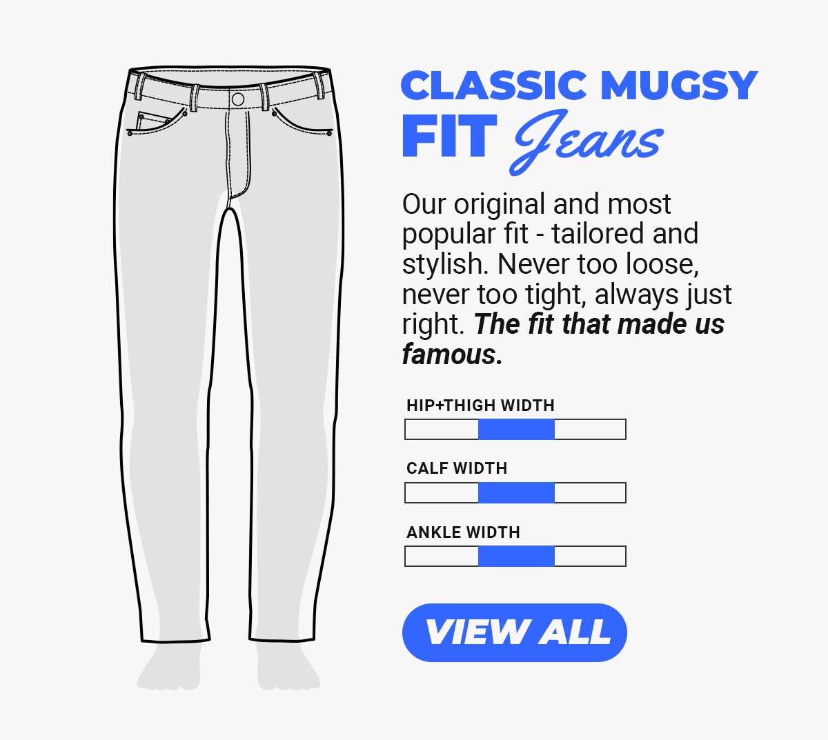 Classic Mugsy Fit Jeans. Our original and most popular fit - tailored and stylish. Never too loose, never too tight, always just right. The fit that made us famous. Button to see Mugsy Fit Jeans.