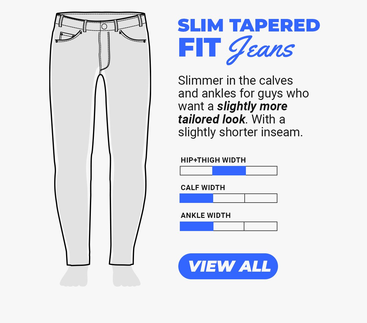 Slim Tapered Fit Jeans. Slimmer in the calves and ankles for guys who want a slightly more tailored look. With a slightly shorter inseam. Button to shop tapered fit jeans.