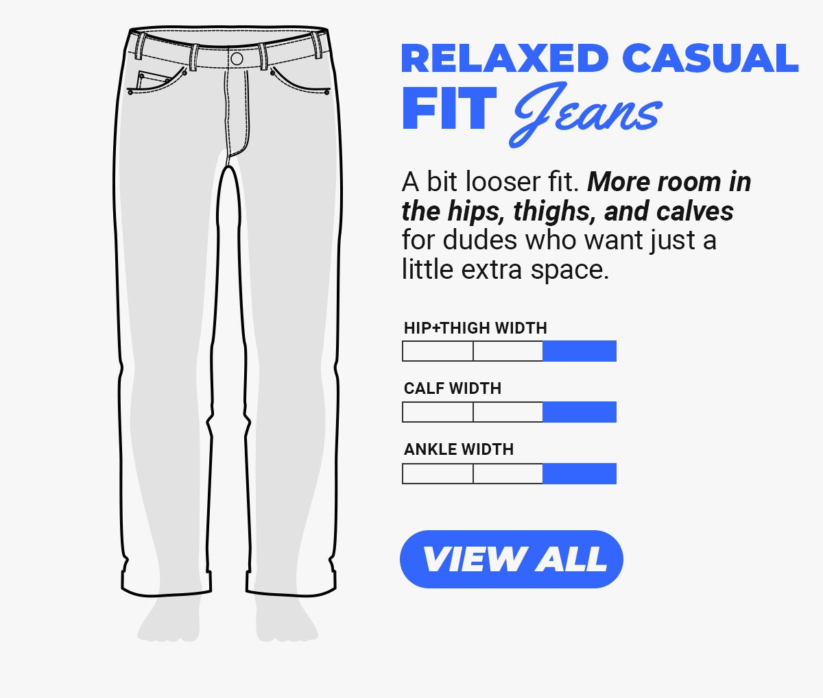 Relaxed Casual Fit Jeans. A bit looser fit. More room in the hips, thighs, and calves for dudes who want just a little extra space. Button to shop casual fit jeans.