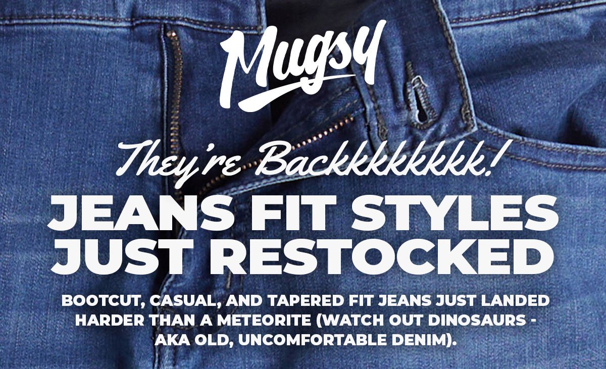 Mugsy. They're backkkkkkkkk! Jeans fit styles just restocked. Bootcut, casual, and tapered fit jeans just landed harder than a meteorite (watch out dinosaurs - AKA old, uncomfortable denim).