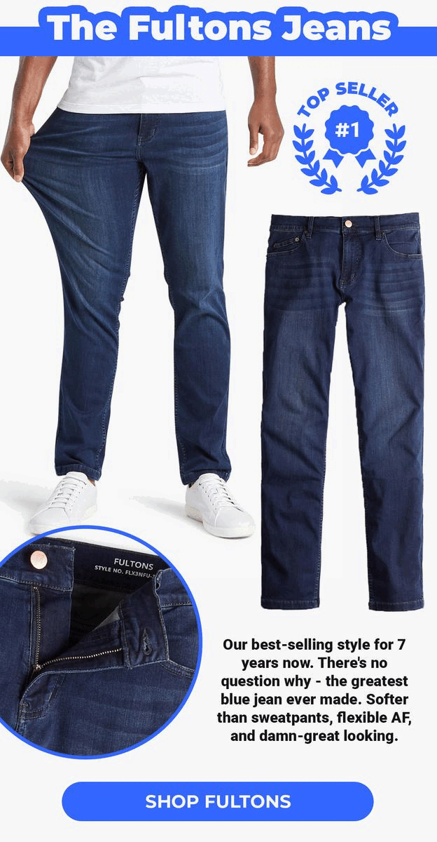 The Fultons Jeans. Top Seller #1. Our best-selling style for 7 years now. There's no question why - the greatest blue jean ever made. Softer than sweatpants, flexible AF, and damn-great looking. Shop Fultons.