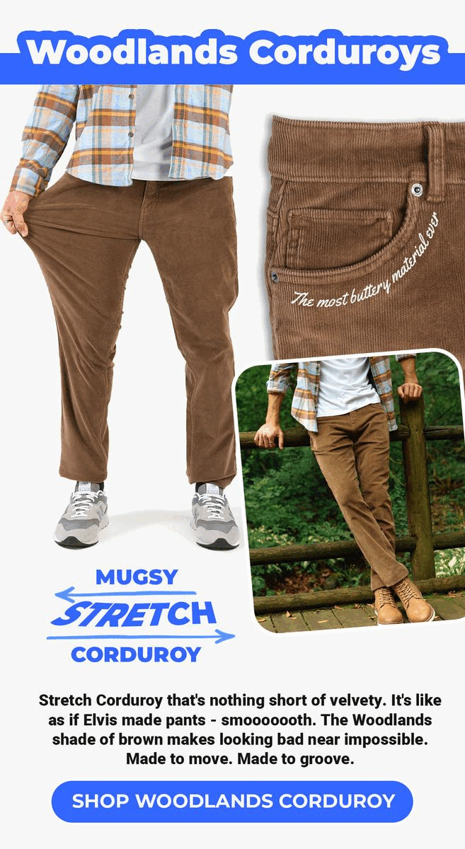 Woodlands Corduroys. The most buttery material ever. Mugsy Stretch Corduroy. Stretch Corduroy that's nothing short of velvety. It's like as if Elvis made pants - smooooooth. The Woodlands shade of brown makes looking bad near impossible. Made to move. Made to groove. Shop Woodlands Corduroy.