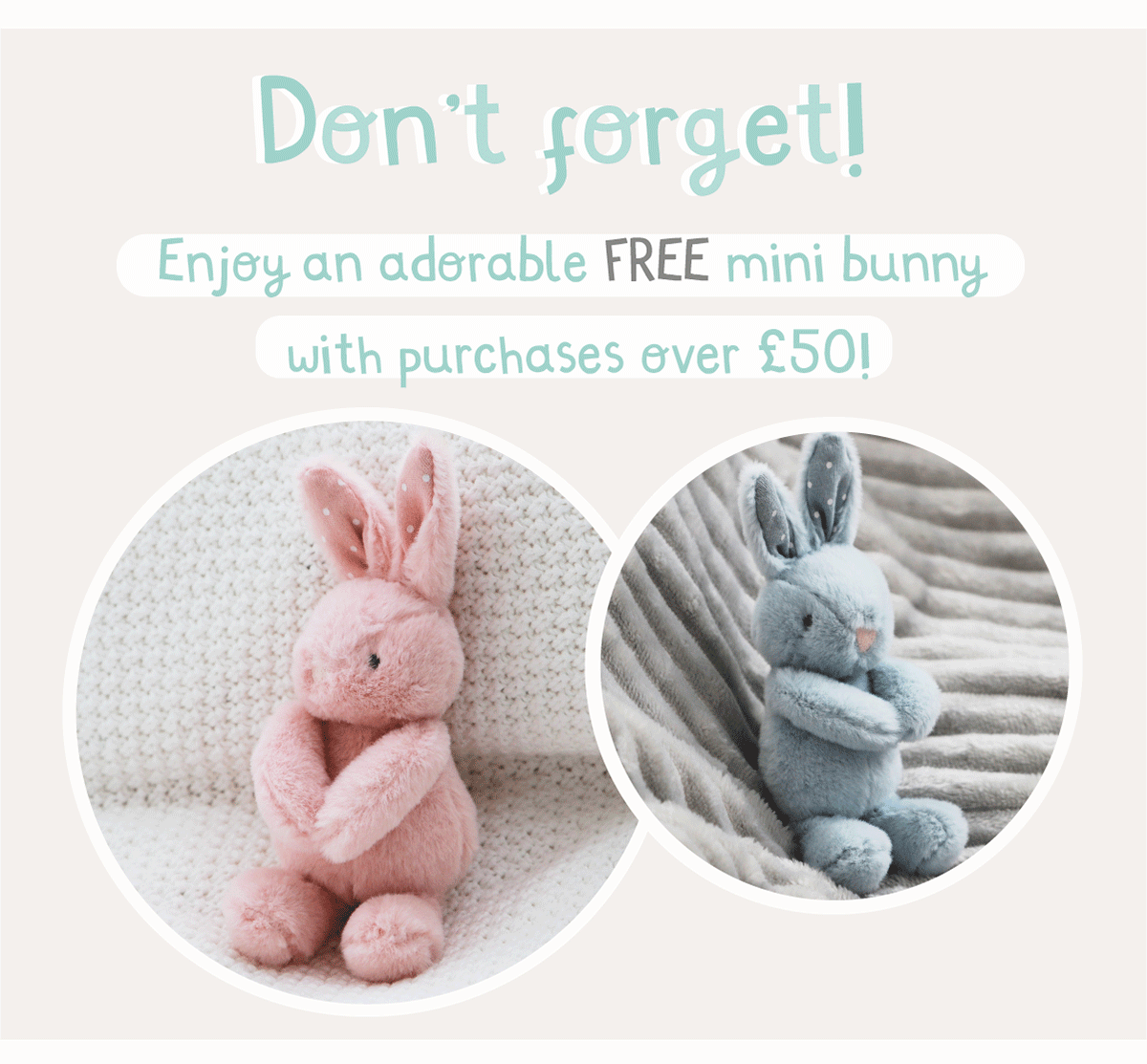 Don't forget! Enjoy an adorable FREE mini bunny with purchases over £50!